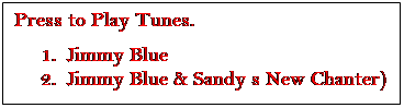 Text Box: Press to Play Tunes.
1.	Jimmy Blue
2.	Jimmy Blue & Sandy s New Chanter)


